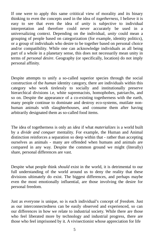1f one were to apply this same crititical view of morality and its binary thinking to even the concepts used in the idea of togetherness, I believe it is easy to see that even the idea of unity is subjective to individual interpretation and therefore could never accurately be used in a universalizing context. Depending on the individual, unity could mean a grouping of people based on categorization (for example, identity politics), or a group of individuals who desire to be together based on personal choice and/or compatibility. While one can acknowledge individuals as all being part of a whole in a planetary sense, this does not necessarily mean unity in terms of personal desire. Geography (or specifically, location) do not imply personal affinity.  Despite attempts to unify a so-called superior species through the social construction of the human identity category, there are individuals within this category who work tirelessly to socially and institutionally preserve hierarchical divisions i.e, white supremacists, homophobes, patriarchs, and 50 on. Despite the appearance of a co-existing togetherness with the earth, many people continue to dominate and destroy eco-systems, mutilate non- human animals with slaughterhouses, and consume them after having arbitrarily designated them as so-called food items.  ‘The idea of togetherness is only an idea if what materializes is a world built by a divide and conquer mentality. For example, the Human and Animal distinction reinforces a separation so deep within that - rather than accepting ourselves as animals - many are offended when humans and animals are compared in any way. Despite the common ground we might (literally) share, personal differences are vast.  Despite what people think should exist in the world, it is detrimental to our full understanding of the world around us to deny the reality that these divisions ultimately do exist. The biggest differences, and perhaps maybe even the most emotionally influential, are those involving the desire for personal freedom.  Just as everyone is unique, so is each individual’s concept of freedom. Just as our interconnectedness can be easily observed and experienced, so can our differences in how we relate to industrial society. While there are those who feel liberated more by technology and industrial progress, there are those who feel imprisoned by it. A vivisectionist whose appreciation for life  
